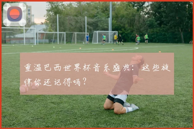 重温巴西世界杯音乐盛典：这些旋律你还记得吗？