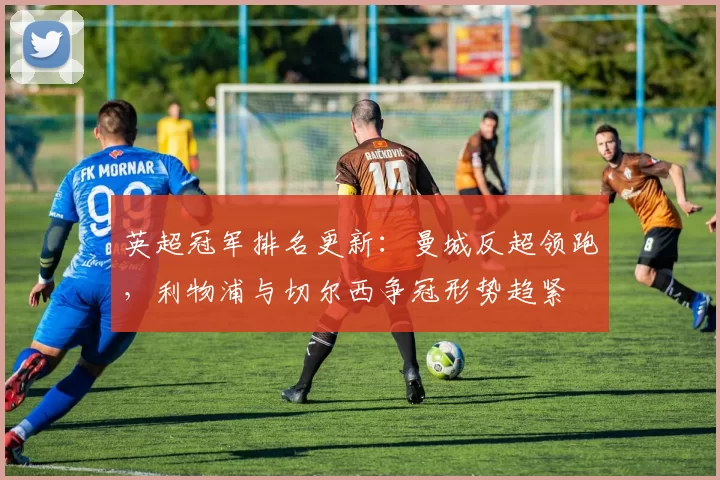 英超冠军排名更新：曼城反超领跑，利物浦与切尔西争冠形势趋紧