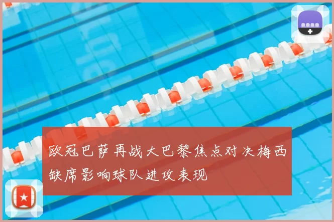 欧冠巴萨再战大巴黎焦点对决梅西缺席影响球队进攻表现