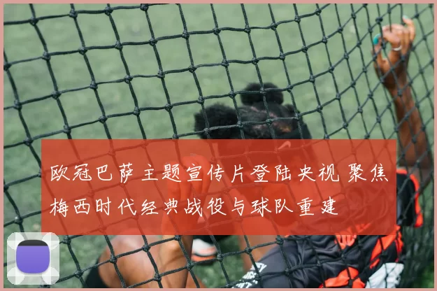 欧冠巴萨主题宣传片登陆央视 聚焦梅西时代经典战役与球队重建