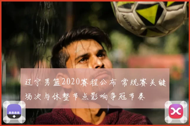 辽宁男篮2020赛程公布 常规赛关键场次与休整节点影响争冠节奏