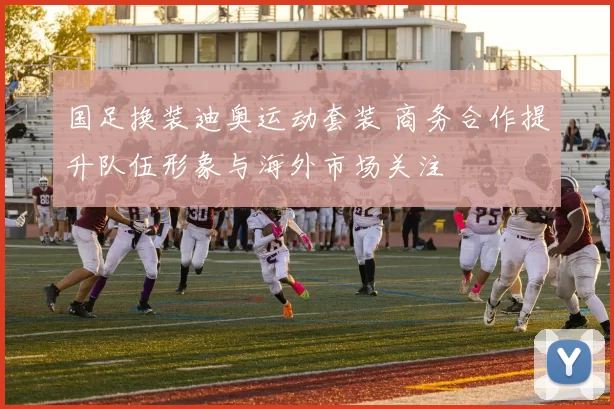 国足换装迪奥运动套装 商务合作提升队伍形象与海外市场关注