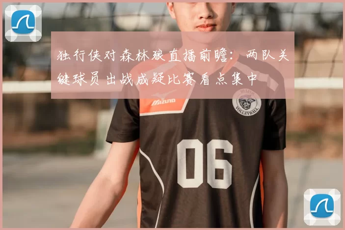 独行侠对森林狼直播前瞻:两队关键球员出战成疑比赛看点集中