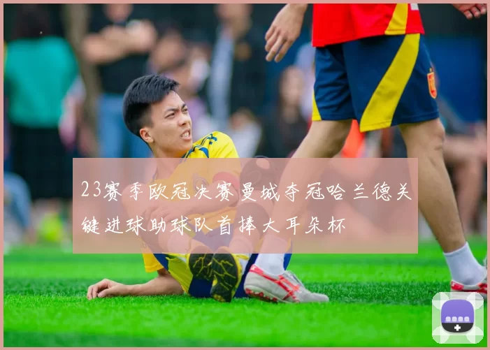 23赛季欧冠决赛曼城夺冠哈兰德关键进球助球队首捧大耳朵杯