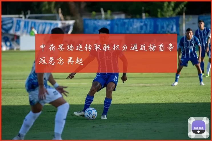 申花客场逆转取胜积分逼近榜首争冠悬念再起