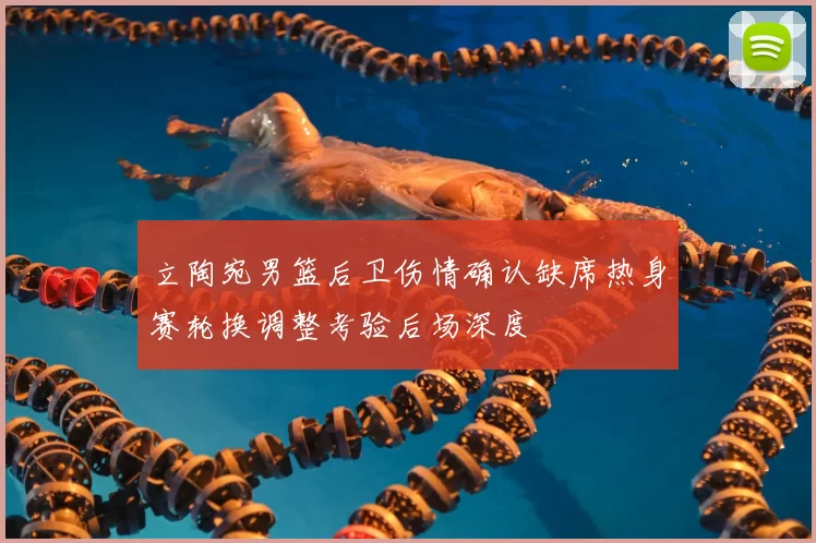 立陶宛男篮后卫伤情确认缺席热身赛轮换调整考验后场深度