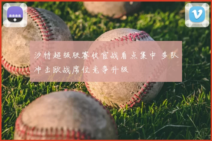 沙特超级联赛收官战看点集中 多队冲击欧战席位竞争升级