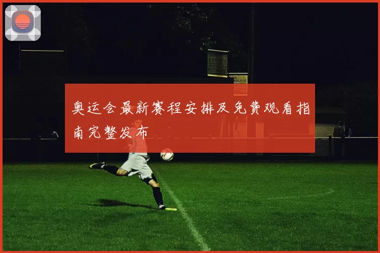 奥运会最新赛程安排及免费观看指南完整发布