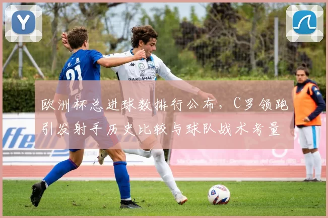 欧洲杯总进球数排行公布,C罗领跑引发射手历史比较与球队战术考量