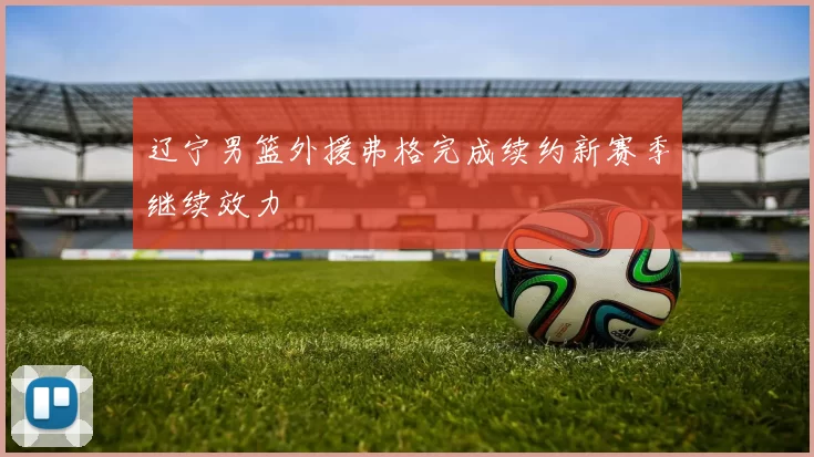 辽宁男篮外援弗格完成续约新赛季继续效力