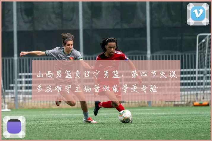 山西男篮负辽宁男篮,第四节失误多发难守主场晋级前景受考验