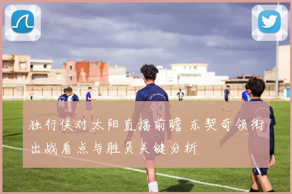 独行侠对太阳直播前瞻 东契奇领衔出战看点与胜负关键分析