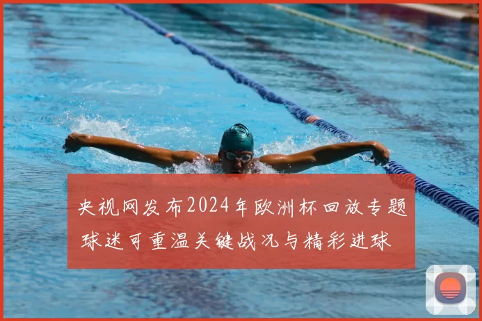 央视网发布2024年欧洲杯回放专题 球迷可重温关键战况与精彩进球