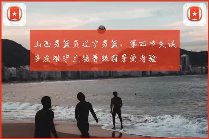 山西男篮负辽宁男篮，第四节失误多发难守主场晋级前景受考验