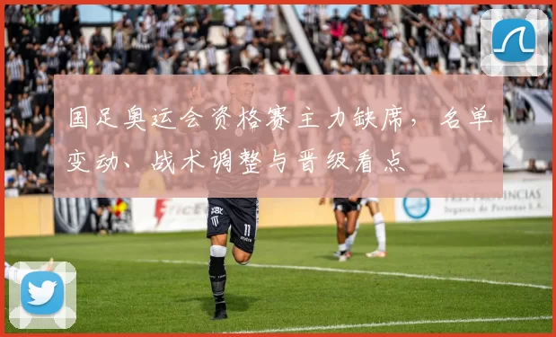 国足奥运会资格赛主力缺席，名单变动、战术调整与晋级看点