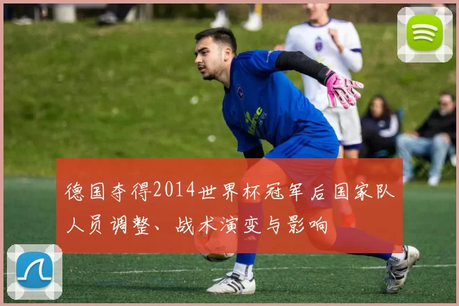 德国夺得2014世界杯冠军后国家队人员调整、战术演变与影响