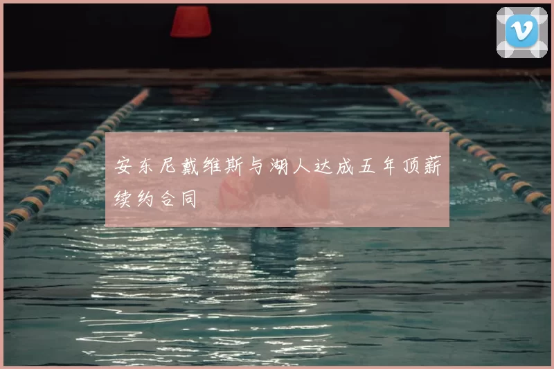 安东尼戴维斯与湖人达成五年顶薪续约合同