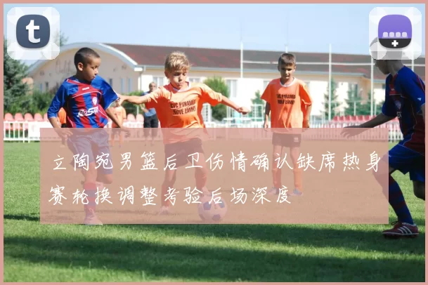 立陶宛男篮后卫伤情确认缺席热身赛轮换调整考验后场深度