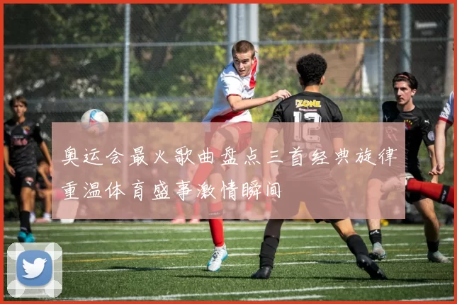 奥运会最火歌曲盘点三首经典旋律重温体育盛事激情瞬间