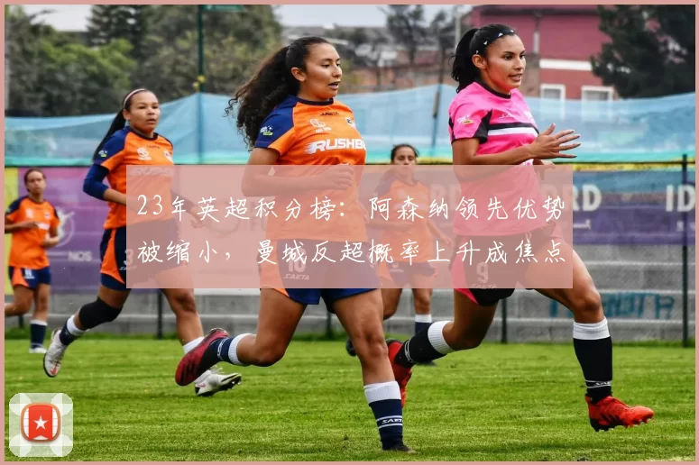 23年英超积分榜：阿森纳领先优势被缩小，曼城反超概率上升成焦点