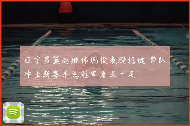 辽宁男篮赵继伟现役表现稳健 带队冲击新赛季总冠军看点十足