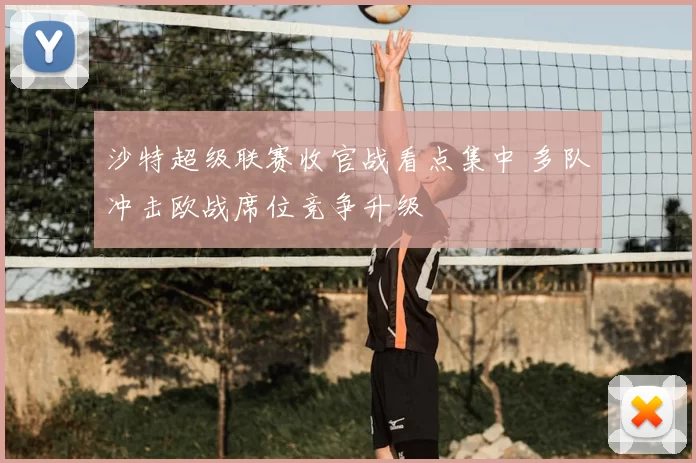 沙特超级联赛收官战看点集中 多队冲击欧战席位竞争升级