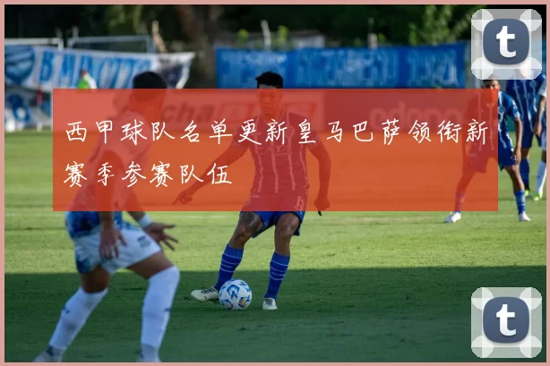 西甲球队名单更新皇马巴萨领衔新赛季参赛队伍