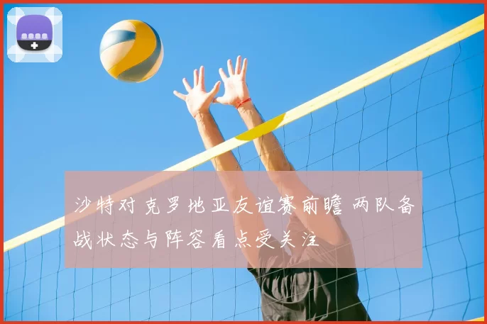 沙特对克罗地亚友谊赛前瞻 两队备战状态与阵容看点受关注