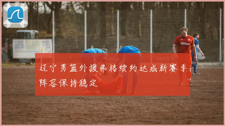 辽宁男篮外援弗格续约达成新赛季阵容保持稳定