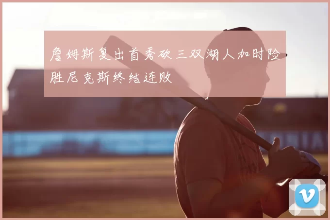 詹姆斯复出首秀砍三双湖人加时险胜尼克斯终结连败