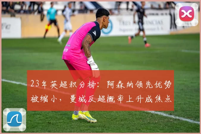 23年英超积分榜：阿森纳领先优势被缩小，曼城反超概率上升成焦点