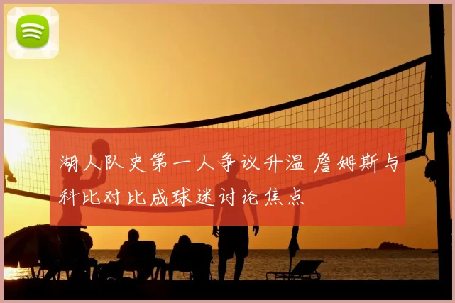 湖人队史第一人争议升温 詹姆斯与科比对比成球迷讨论焦点