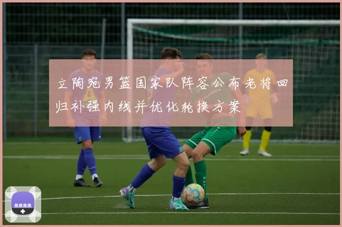 立陶宛男篮国家队阵容公布老将回归补强内线并优化轮换方案