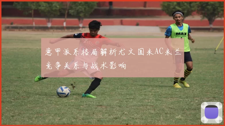 意甲派系格局解析尤文国米AC米兰竞争关系与战术影响
