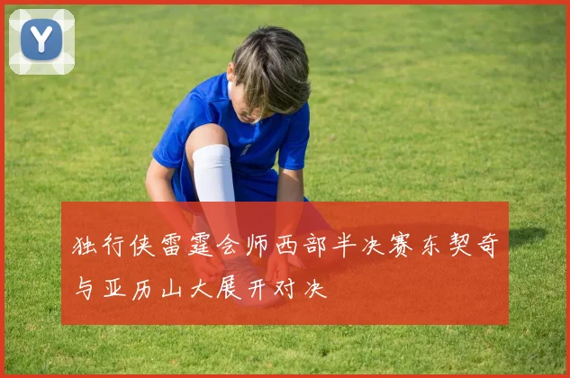 独行侠雷霆会师西部半决赛东契奇与亚历山大展开对决