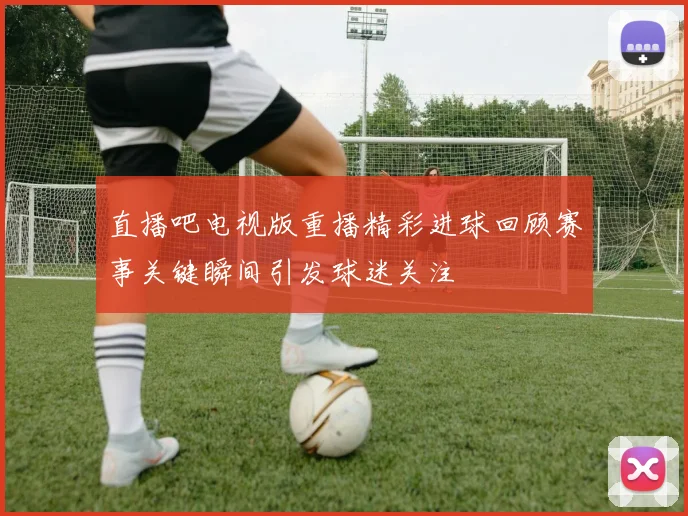 直播吧电视版重播精彩进球回顾赛事关键瞬间引发球迷关注