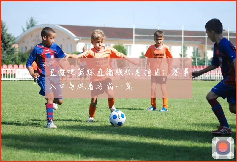 直播吧篮球直播线观看指南:赛事入口与观看方式一览