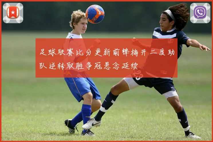 足球联赛比分更新前锋梅开二度助队逆转取胜争冠悬念延续